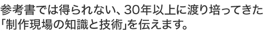 参考書では得られない、30年以上に渡り培ってきた制作現場の知識と技術を伝えます。